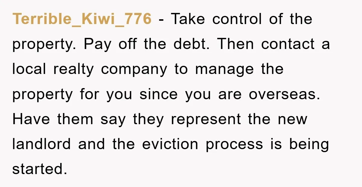 Terrible_Kiwi_776 − Take control of the property. Pay off the debt. Then contact a local realty company to manage the property for you since you are overseas. Have them say...