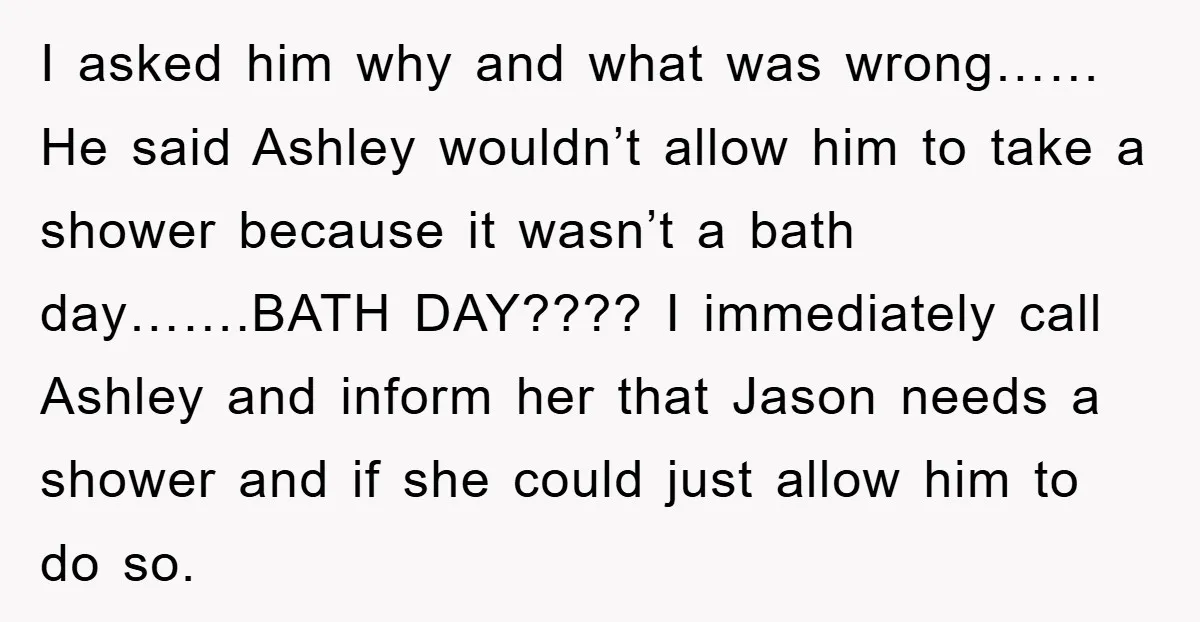 I asked him why and what was wrong……He said Ashley wouldn’t allow him to take a shower because it wasn’t a bath day…….BATH DAY???? I immediately call Ashley and inform...