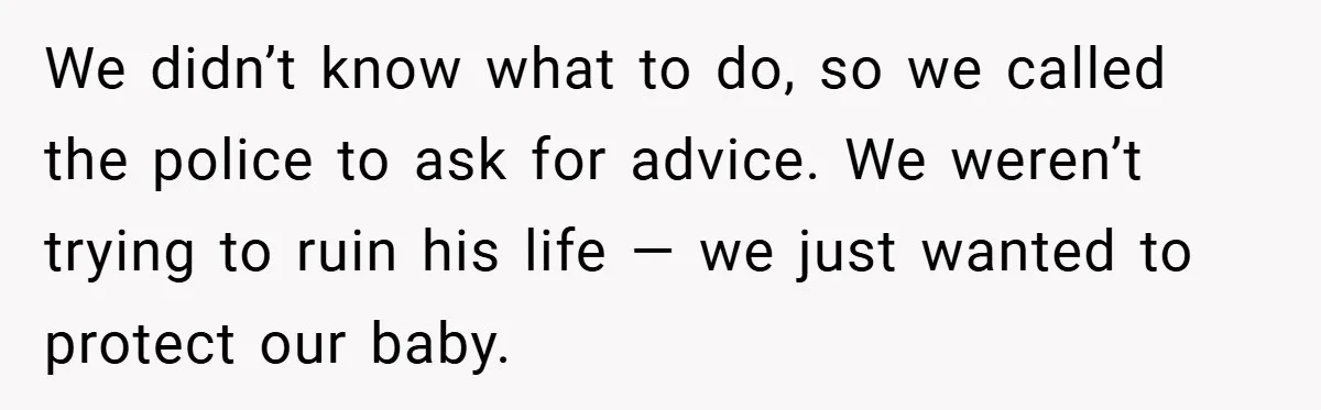 We didn’t know what to do, so we called the police to ask for advice. We weren’t trying to ruin his life — we just wanted to protect our baby.