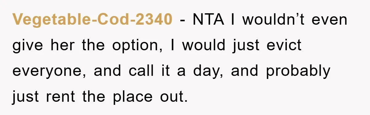 Vegetable-Cod-2340 − NTA I wouldn’t even give her the option, I would just evict everyone, and call it a day, and probably just rent the place out.