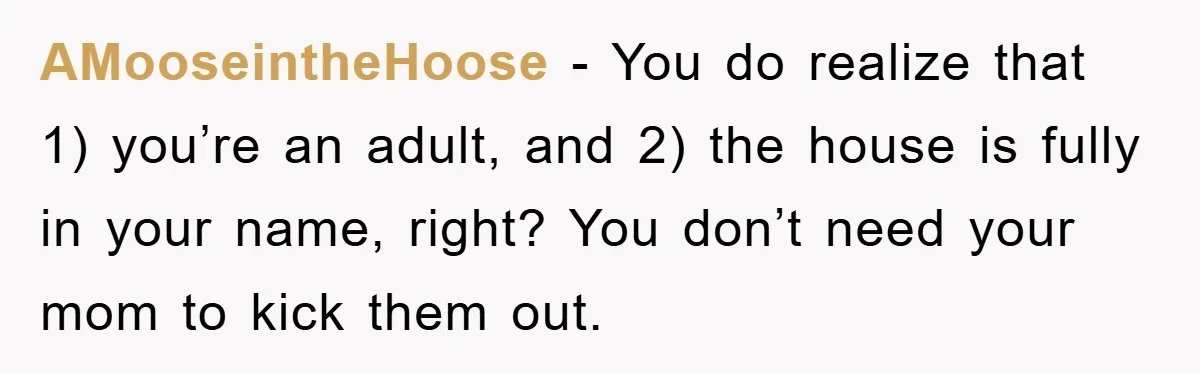 AMooseintheHoose − You do realize that 1) you’re an adult, and 2) the house is fully in your name, right? You don’t need your mom to kick them out.