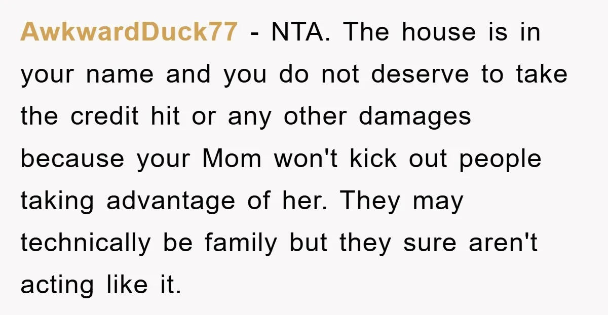 AwkwardDuck77 − NTA. The house is in your name and you do not deserve to take the credit hit or any other damages because your Mom won't kick out people...