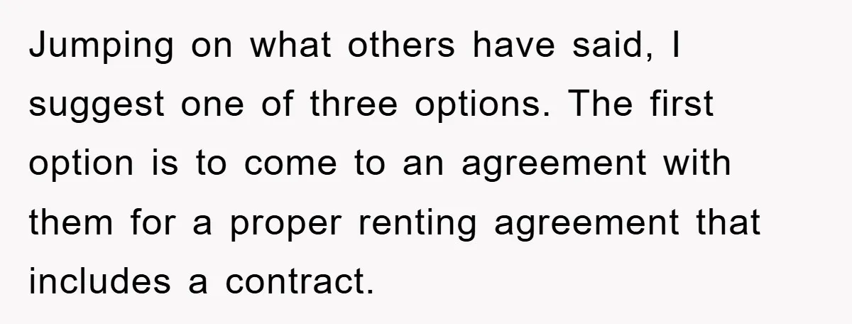 Jumping on what others have said, I suggest one of three options. The first option is to come to an agreement with them for a proper renting agreement that includes...