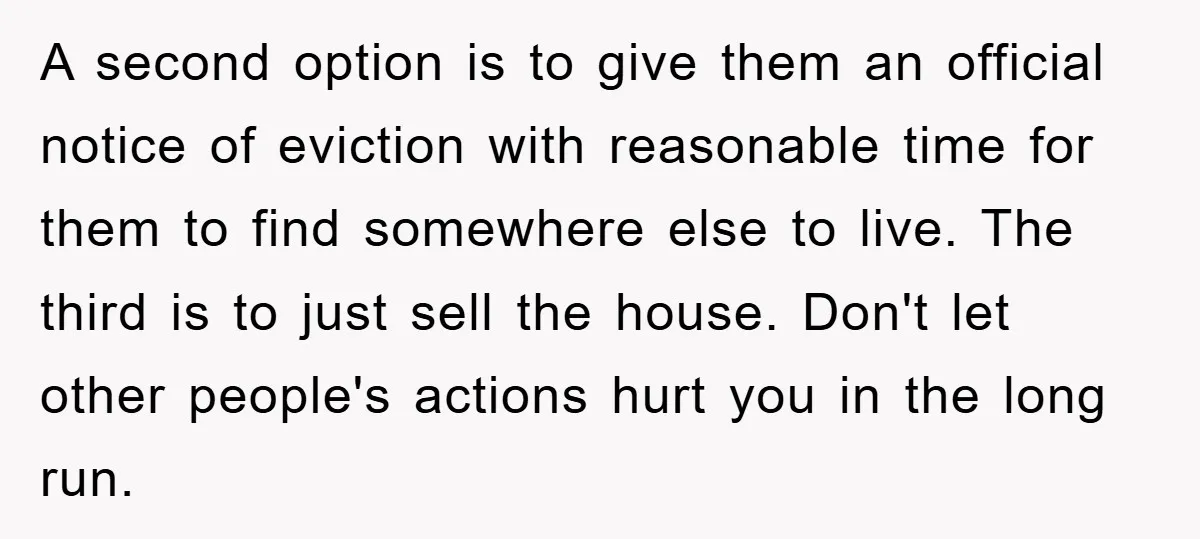 A second option is to give them an official notice of eviction with reasonable time for them to find somewhere else to live. The third is to just sell the...
