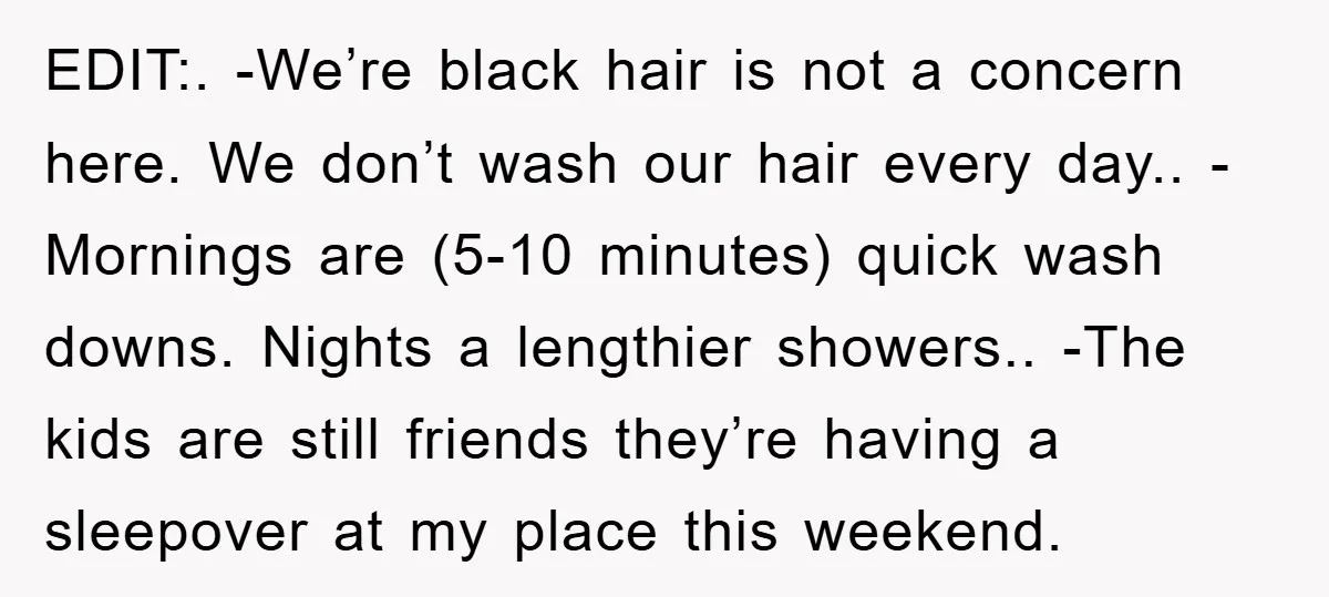 EDIT:. -We’re black hair is not a concern here. We don’t wash our hair every day.. -Mornings are (5-10 minutes) quick wash downs. Nights a lengthier showers.. -The kids are...