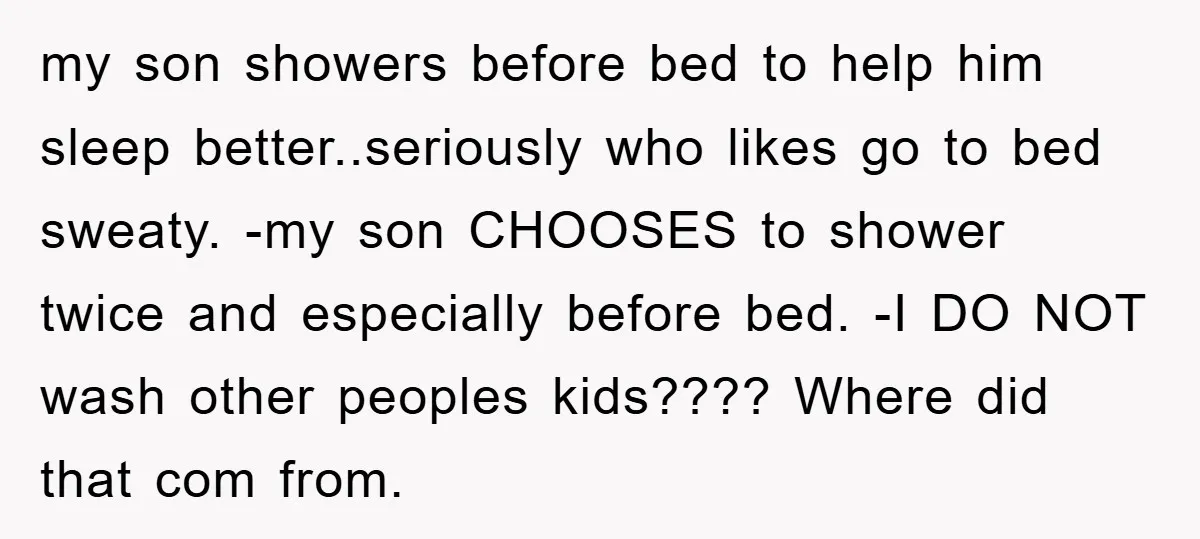my son showers before bed to help him sleep better..seriously who likes go to bed sweaty. -my son CHOOSES to shower twice and especially before bed. -I DO NOT wash...