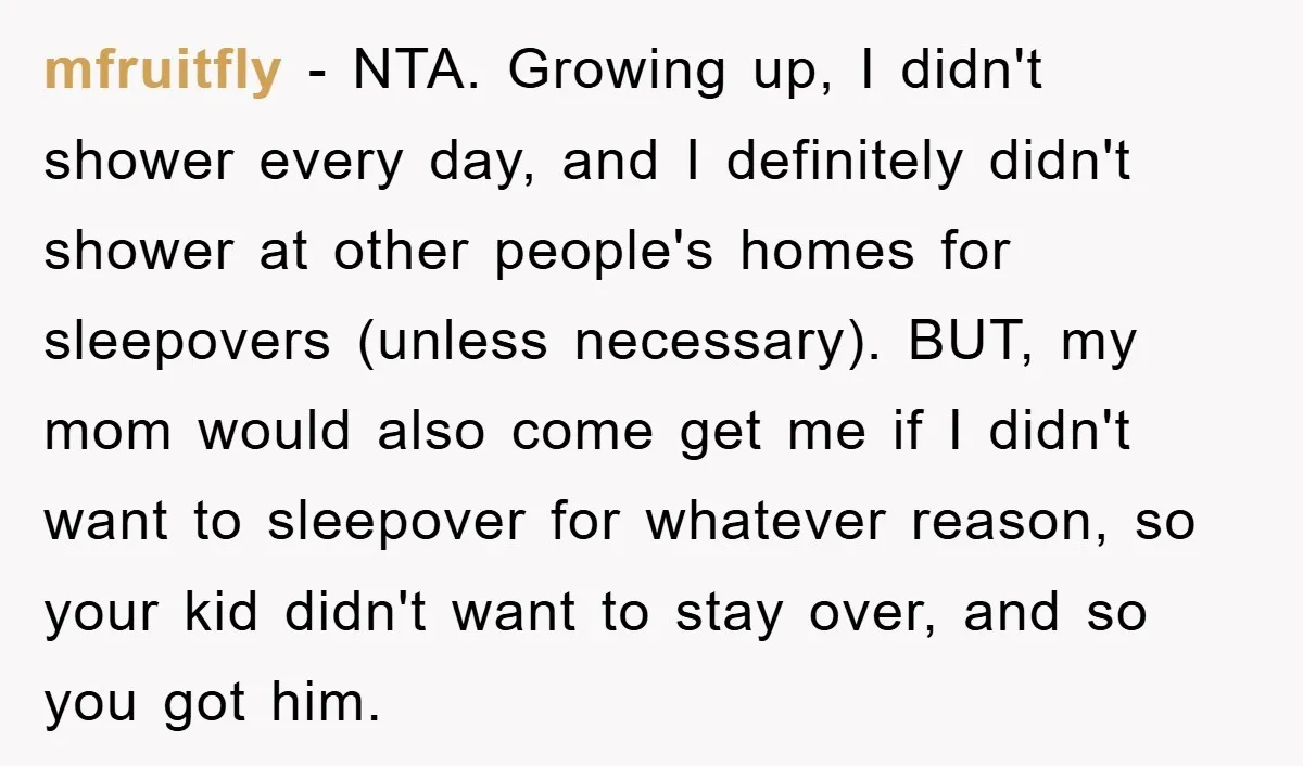 mfruitfly − NTA. Growing up, I didn't shower every day, and I definitely didn't shower at other people's homes for sleepovers (unless necessary). BUT, my mom would also come get...