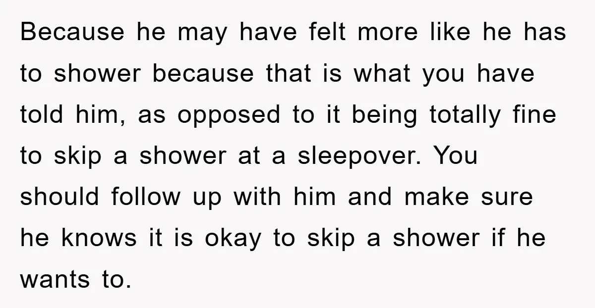 Because he may have felt more like he has to shower because that is what you have told him, as opposed to it being totally fine to skip a shower...