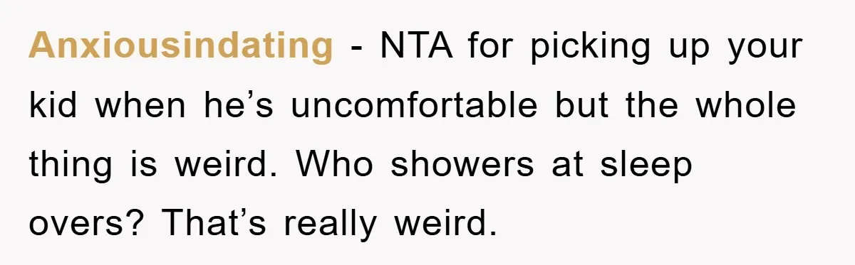 Anxiousindating − NTA for picking up your kid when he’s uncomfortable but the whole thing is weird. Who showers at sleep overs? That’s really weird.