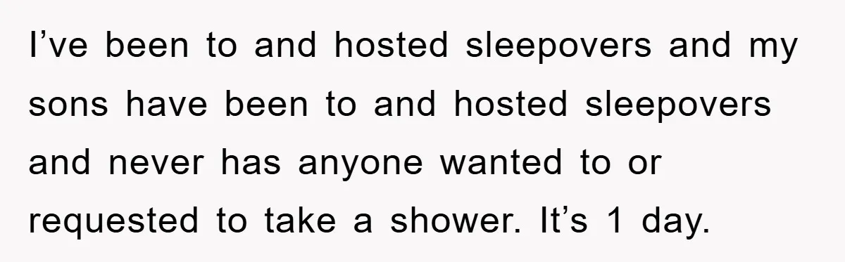 I’ve been to and hosted sleepovers and my sons have been to and hosted sleepovers and never has anyone wanted to or requested to take a shower. It’s 1 day.