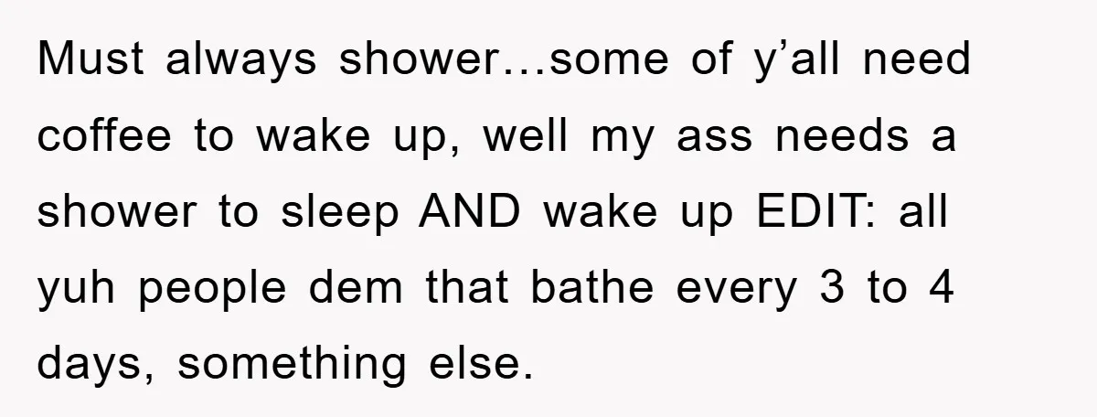 Must always shower…some of y’all need coffee to wake up, well my ass needs a shower to sleep AND wake up EDIT: all yuh people dem that bathe every 3...