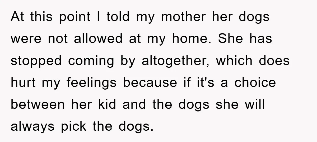 At this point I told my mother her dogs were not allowed at my home. She has stopped coming by altogether, which does hurt my feelings because if it's a...