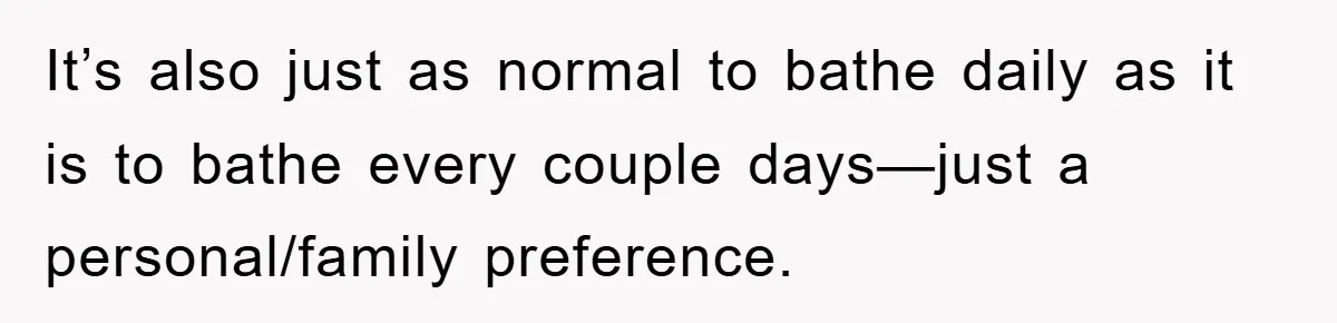 It’s also just as normal to bathe daily as it is to bathe every couple days—just a personal/family preference.