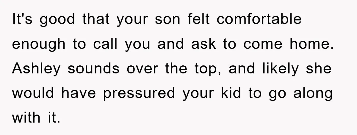 It's good that your son felt comfortable enough to call you and ask to come home. Ashley sounds over the top, and likely she would have pressured your kid to...
