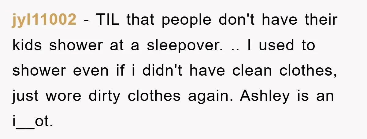 jyl11002 − TIL that people don't have their kids shower at a sleepover. .. I used to shower even if i didn't have clean clothes, just wore dirty clothes again....