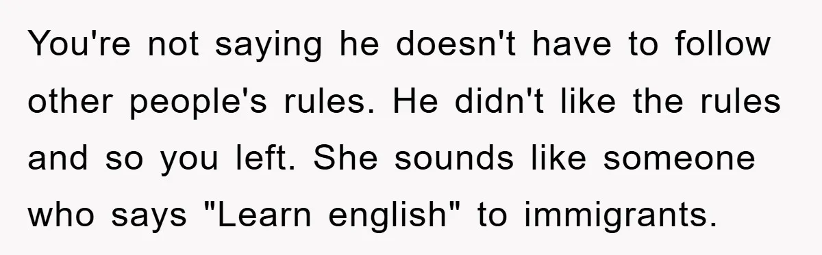 You're not saying he doesn't have to follow other people's rules. He didn't like the rules and so you left. She sounds like someone who says "Learn english" to immigrants.
