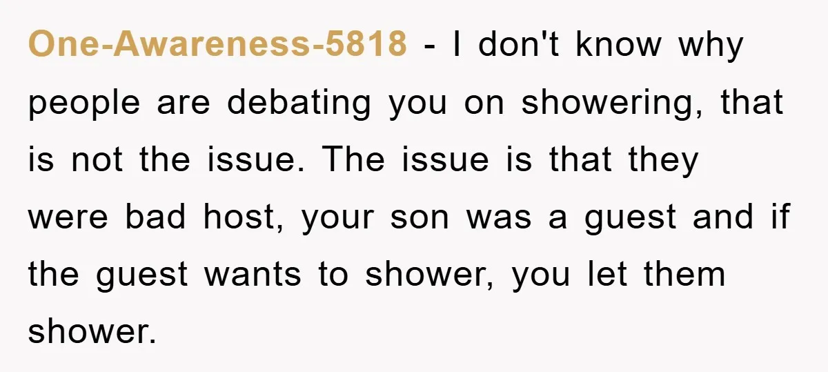One-Awareness-5818 − I don't know why people are debating you on showering, that is not the issue. The issue is that they were bad host, your son was a guest...