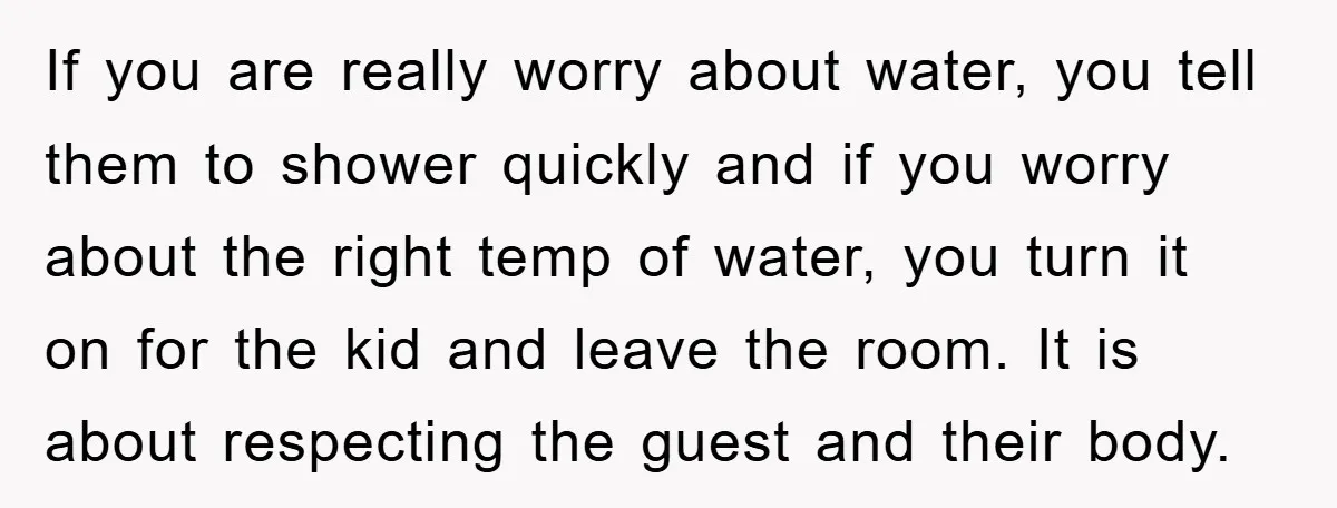 If you are really worry about water, you tell them to shower quickly and if you worry about the right temp of water, you turn it on for the kid...