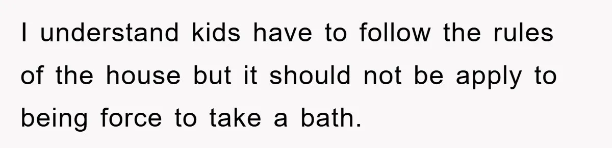 I understand kids have to follow the rules of the house but it should not be apply to being force to take a bath.