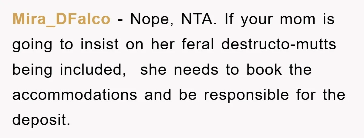 Mira_DFalco − Nope, NTA. If your mom is going to insist on her feral destructo-mutts being included,  she needs to book the accommodations and be responsible for the deposit.
