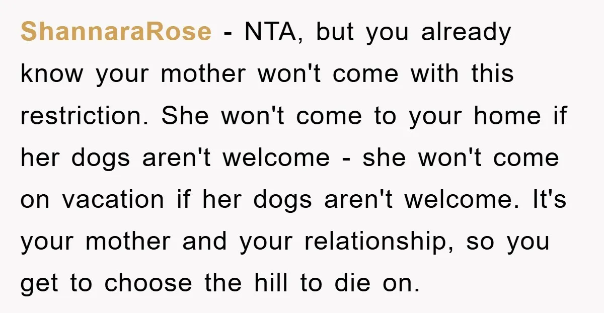 ShannaraRose − NTA, but you already know your mother won't come with this restriction. She won't come to your home if her dogs aren't welcome - she won't come on...