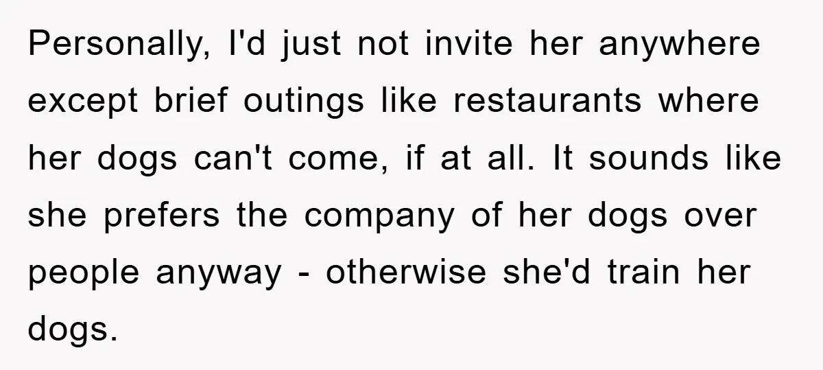 Personally, I'd just not invite her anywhere except brief outings like restaurants where her dogs can't come, if at all. It sounds like she prefers the company of her dogs...