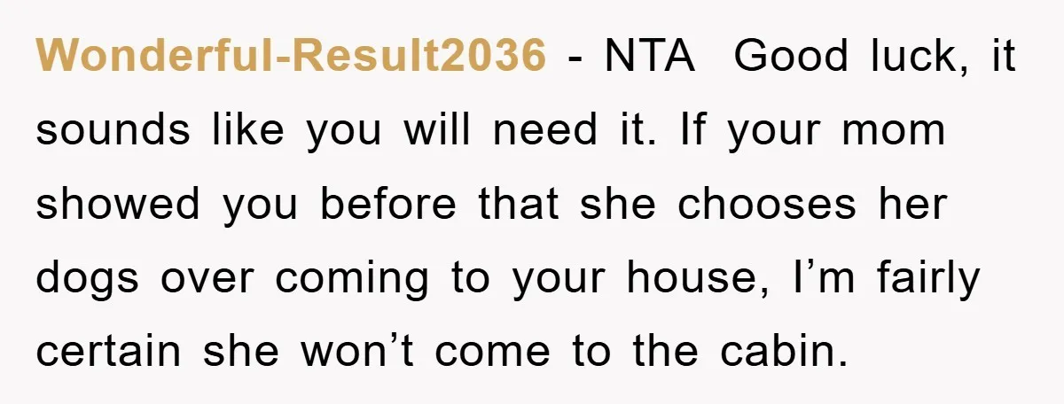 Wonderful-Result2036 − NTA Good luck, it sounds like you will need it. If your mom showed you before that she chooses her dogs over coming to your house, I’m fairly...