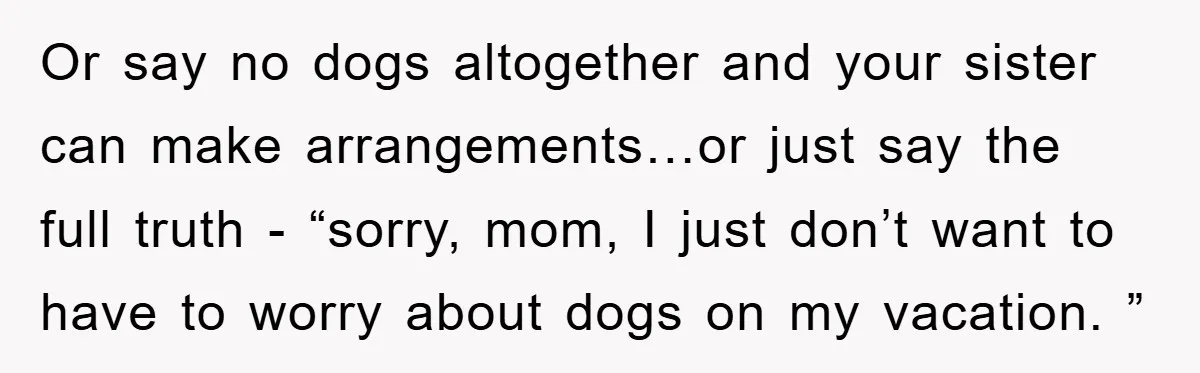 Or say no dogs altogether and your sister can make arrangements…or just say the full truth - “sorry, mom, I just don’t want to have to worry about dogs on...