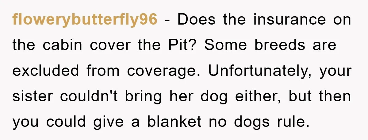 flowerybutterfly96 − Does the insurance on the cabin cover the Pit? Some breeds are excluded from coverage. Unfortunately, your sister couldn't bring her dog either, but then you could give...