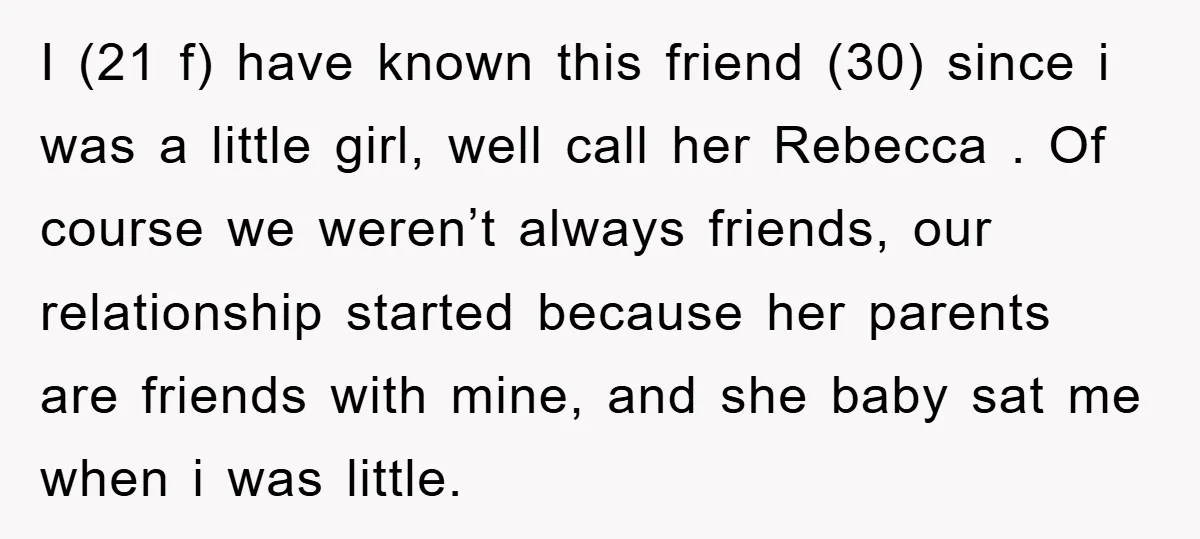 I (21 f) have known this friend (30) since i was a little girl, well call her Rebecca . Of course we weren’t always friends, our relationship started because her...