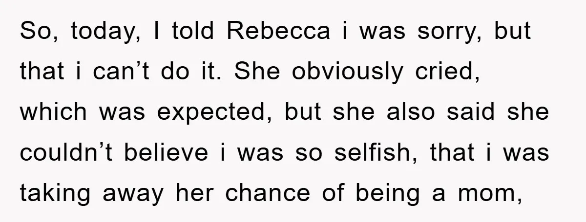 So, today, I told Rebecca i was sorry, but that i can’t do it. She obviously cried, which was expected, but she also said she couldn’t believe i was so...