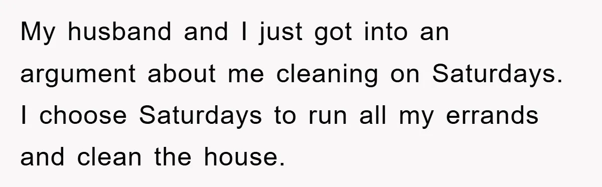 My husband and I just got into an argument about me cleaning on Saturdays. I choose Saturdays to run all my errands and clean the house.