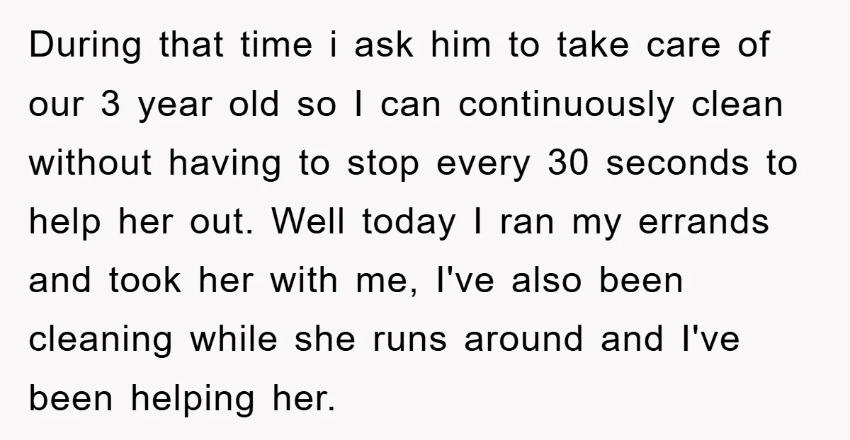 During that time i ask him to take care of our 3 year old so I can continuously clean without having to stop every 30 seconds to help her out....