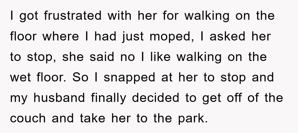 I got frustrated with her for walking on the floor where I had just moped, I asked her to stop, she said no I like walking on the wet floor....