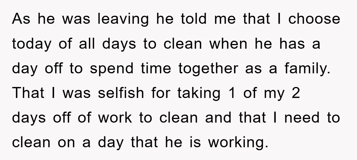 As he was leaving he told me that I choose today of all days to clean when he has a day off to spend time together as a family. That...