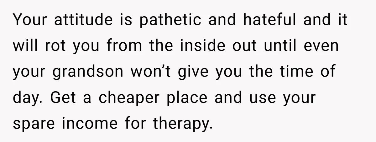 Your attitude is pathetic and hateful and it will rot you from the inside out until even your grandson won’t give you the time of day. Get a cheaper place...