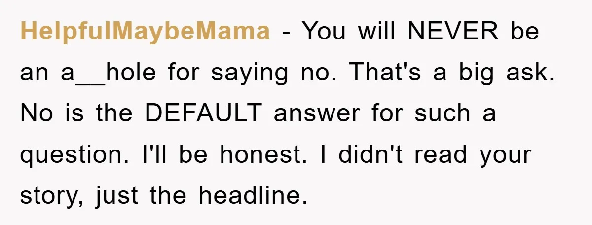 HelpfulMaybeMama − You will NEVER be an a__hole for saying no. That's a big ask. No is the DEFAULT answer for such a question. I'll be honest. I didn't read...
