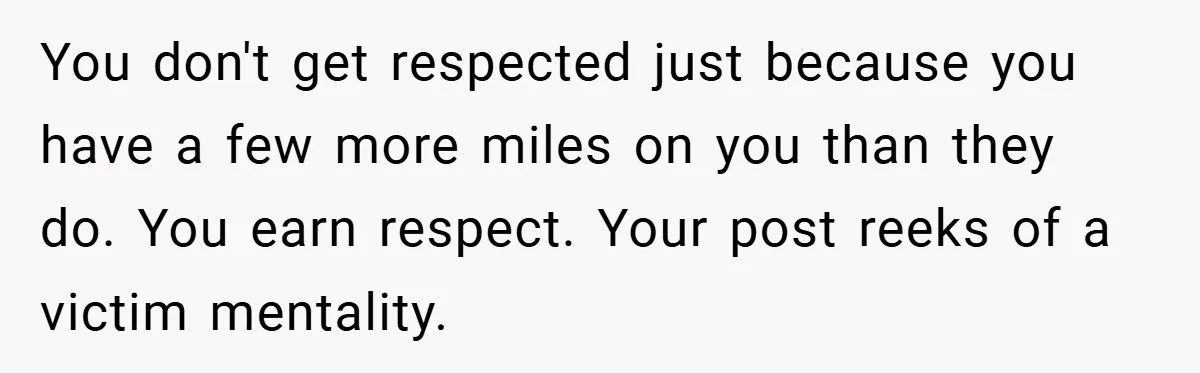 You don't get respected just because you have a few more miles on you than they do. You earn respect. Your post reeks of a victim mentality.