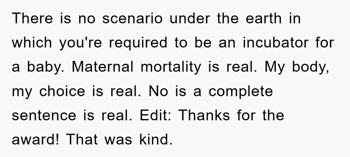 There is no scenario under the earth in which you're required to be an incubator for a baby. Maternal mortality is real. My body, my choice is real. No is...
