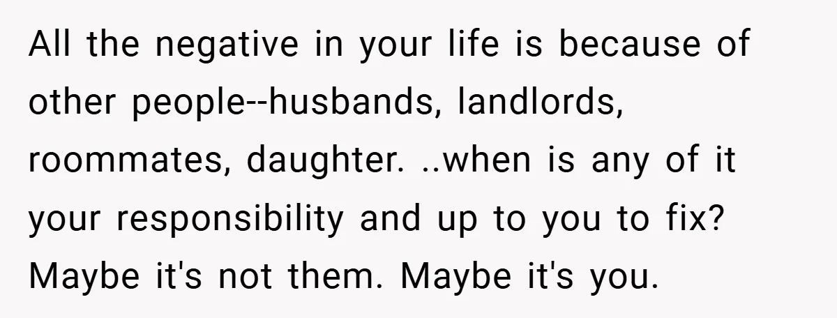 All the negative in your life is because of other people--husbands, landlords, roommates, daughter. ..when is any of it your responsibility and up to you to fix? Maybe it's not...