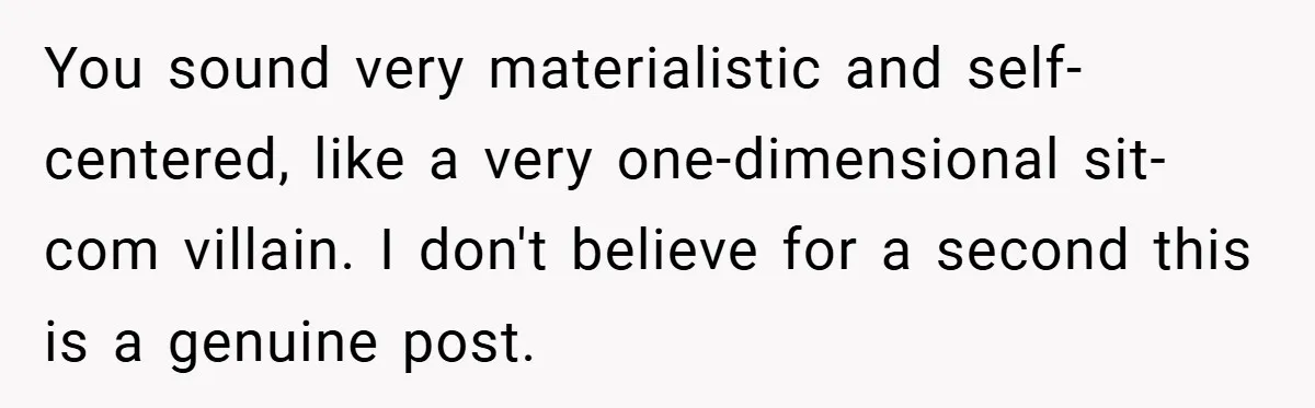 You sound very materialistic and self-centered, like a very one-dimensional sit-com villain. I don't believe for a second this is a genuine post.