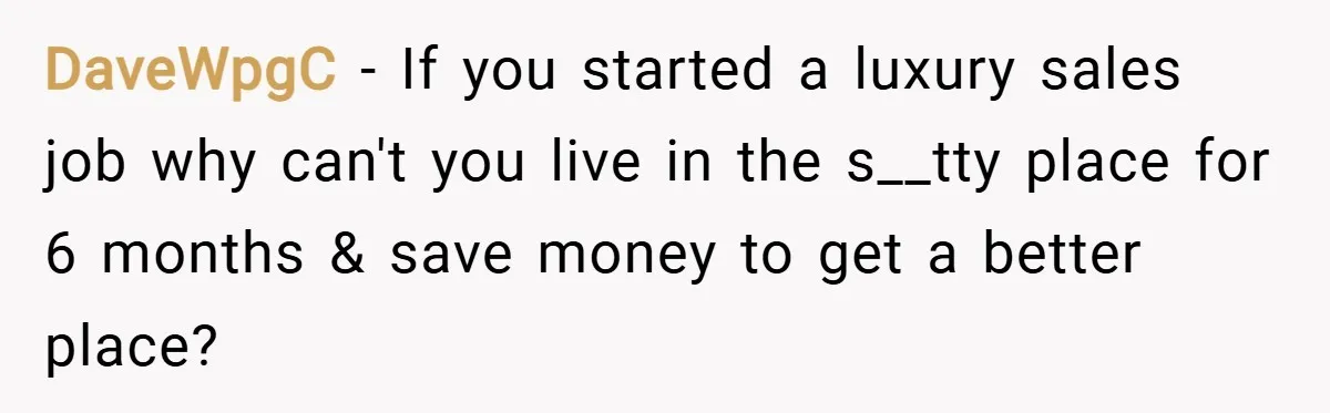 DaveWpgC − If you started a luxury sales job why can't you live in the s__tty place for 6 months & save money to get a better place?