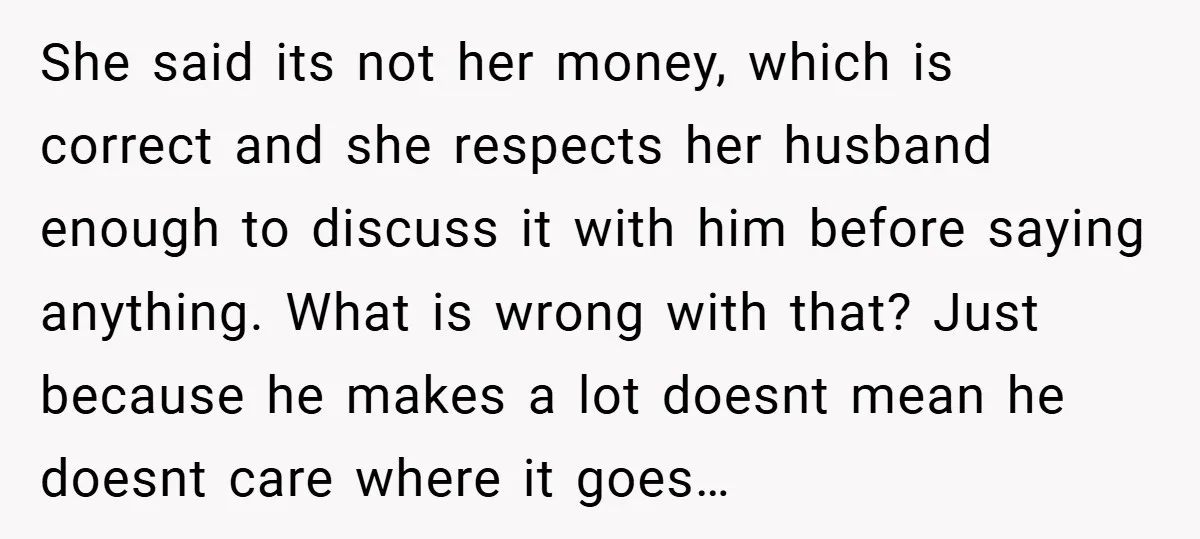 She said its not her money, which is correct and she respects her husband enough to discuss it with him before saying anything. What is wrong with that? Just because...