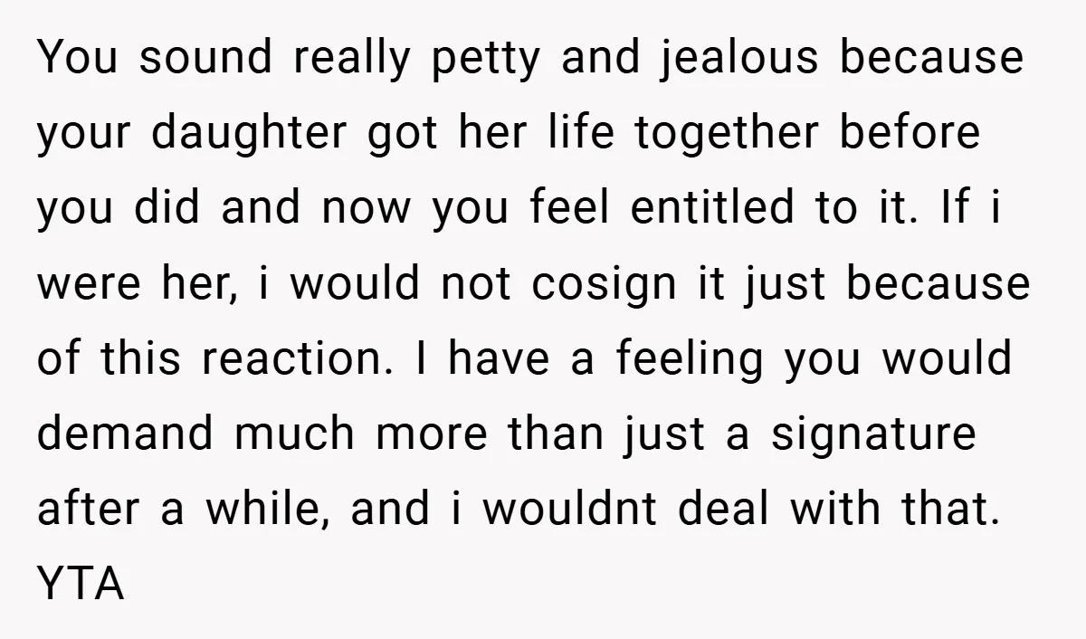 You sound really petty and jealous because your daughter got her life together before you did and now you feel entitled to it. If i were her, i would not...
