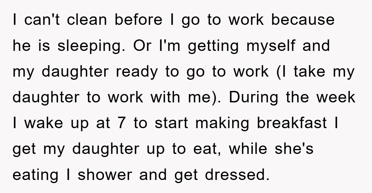 I can't clean before I go to work because he is sleeping. Or I'm getting myself and my daughter ready to go to work (I take my daughter to work...