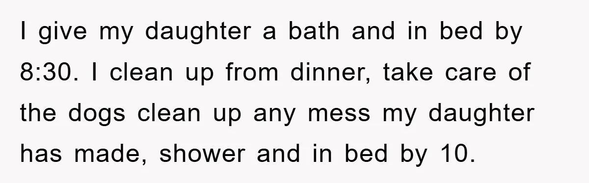 I give my daughter a bath and in bed by 8:30. I clean up from dinner, take care of the dogs clean up any mess my daughter has made, shower...
