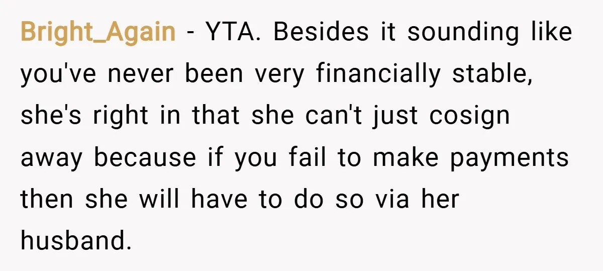 Bright_Again − YTA. Besides it sounding like you've never been very financially stable, she's right in that she can't just cosign away because if you fail to make payments then...