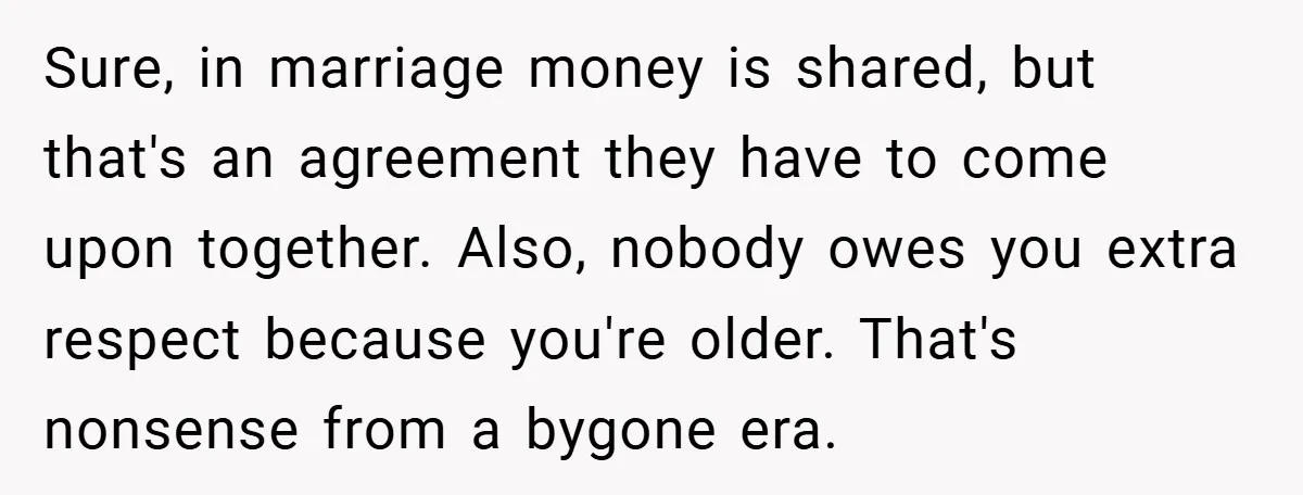 Sure, in marriage money is shared, but that's an agreement they have to come upon together. Also, nobody owes you extra respect because you're older. That's nonsense from a bygone...