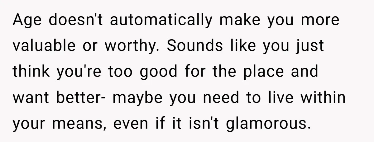 Age doesn't automatically make you more valuable or worthy. Sounds like you just think you're too good for the place and want better- maybe you need to live within your...