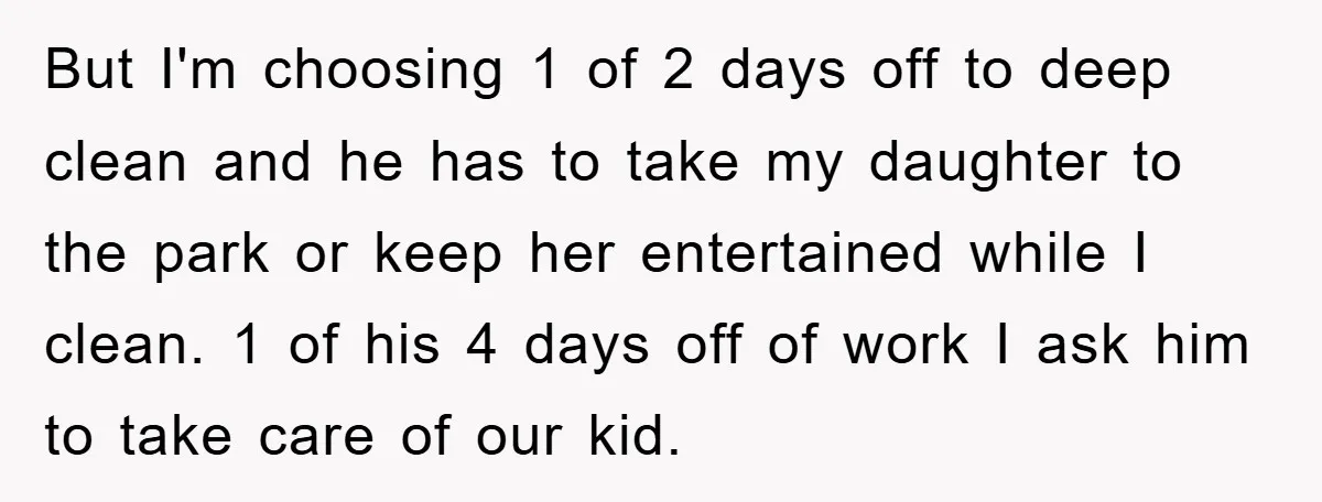 But I'm choosing 1 of 2 days off to deep clean and he has to take my daughter to the park or keep her entertained while I clean. 1 of...